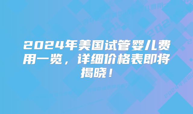2024年美国试管婴儿费用一览，详细价格表即将揭晓！