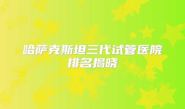 哈萨克斯坦三代试管医院排名揭晓