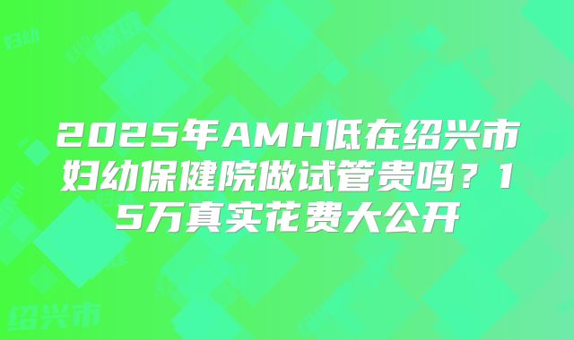2025年AMH低在绍兴市妇幼保健院做试管贵吗？15万真实花费大公开