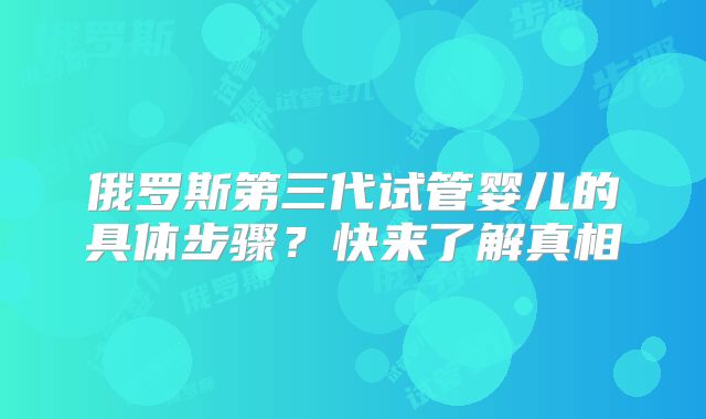 俄罗斯第三代试管婴儿的具体步骤?快来了解真相