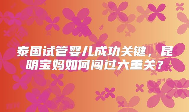 泰国试管婴儿成功关键，昆明宝妈如何闯过六重关？