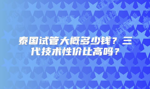泰国试管大概多少钱?三代技术性价比高吗?