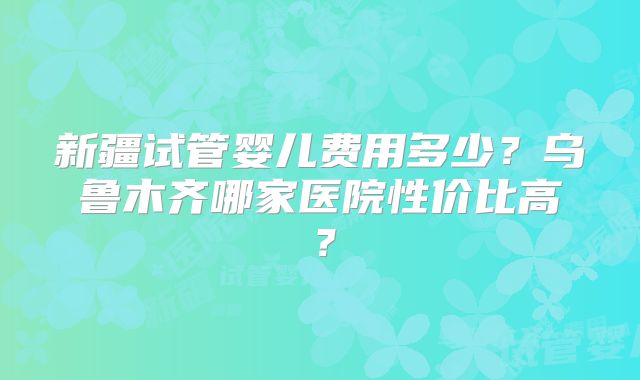 新疆试管婴儿费用多少？乌鲁木齐哪家医院性价比高？