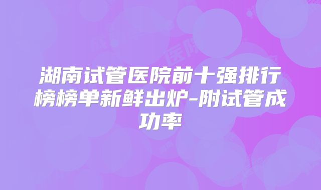 湖南试管医院前十强排行榜榜单新鲜出炉-附试管成功率