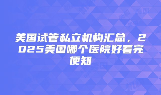 美国试管私立机构汇总,2025美国哪个医院好看完便知