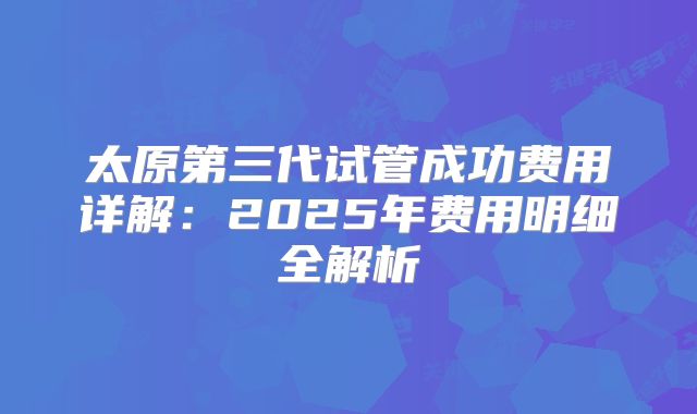 太原第三代试管成功费用详解：2025年费用明细全解析