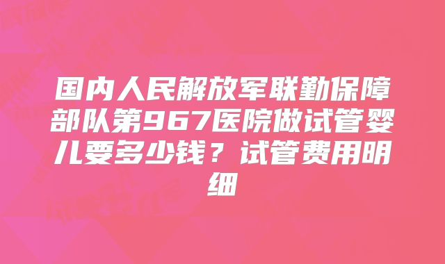 国内人民解放军联勤保障部队第967医院做试管婴儿要多少钱？试管费用明细