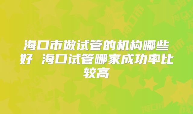 海口市做试管的机构哪些好 海口试管哪家成功率比较高