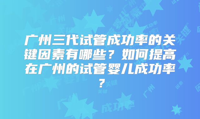 广州三代试管成功率的关键因素有哪些？如何提高在广州的试管婴儿成功率？