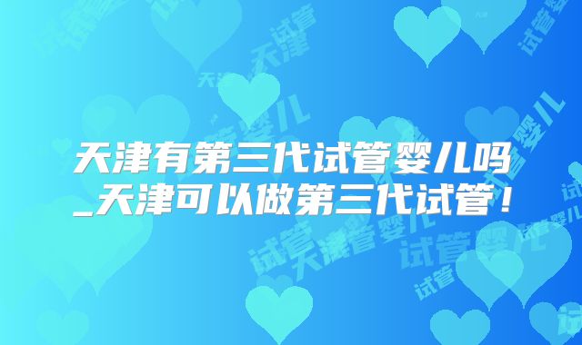 天津有第三代试管婴儿吗_天津可以做第三代试管！