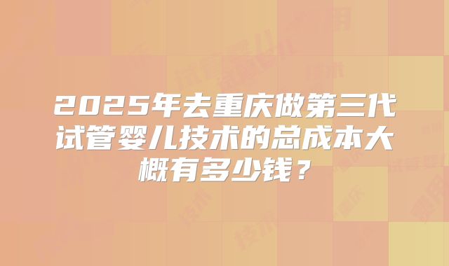 2025年去重庆做第三代试管婴儿技术的总成本大概有多少钱？