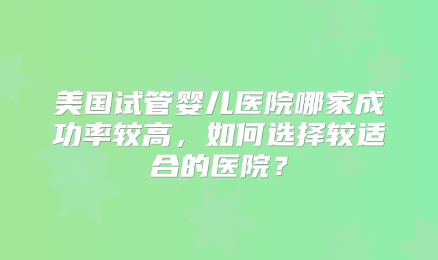 美国试管婴儿医院哪家成功率较高，如何选择较适合的医院？