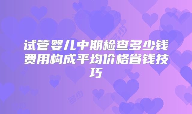 试管婴儿中期检查多少钱费用构成平均价格省钱技巧