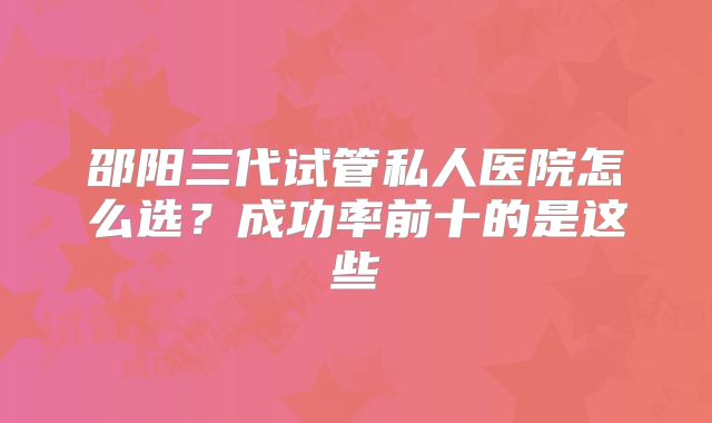 邵阳三代试管私人医院怎么选？成功率前十的是这些