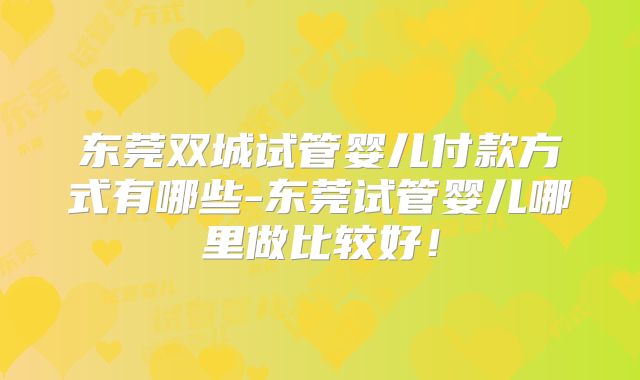 东莞双城试管婴儿付款方式有哪些-东莞试管婴儿哪里做比较好！