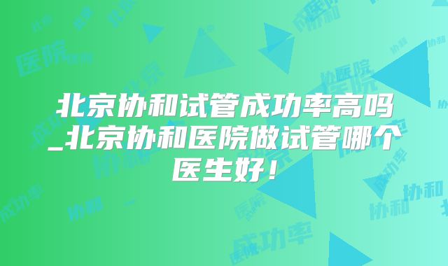 北京协和试管成功率高吗_北京协和医院做试管哪个医生好!