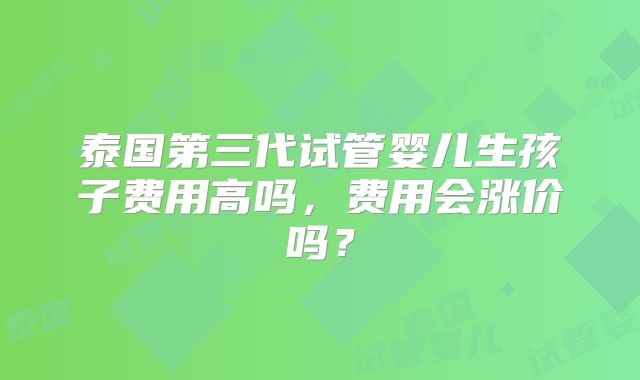 泰国第三代试管婴儿生孩子费用高吗，费用会涨价吗？