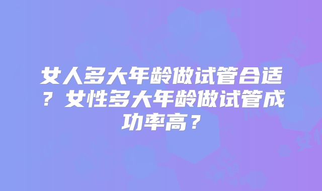 女人多大年龄做试管合适？女性多大年龄做试管成功率高？