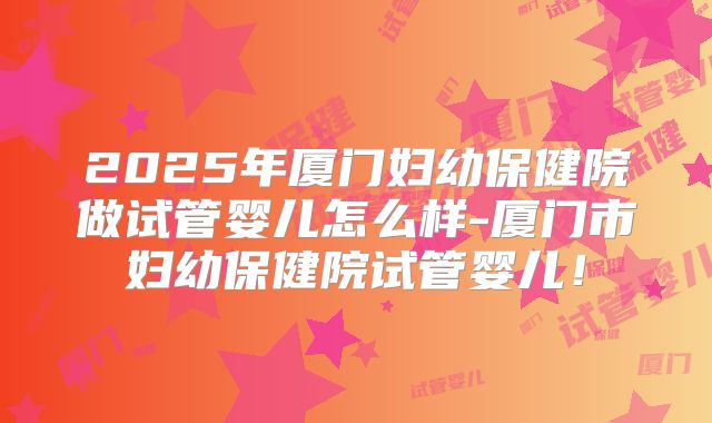 2025年厦门妇幼保健院做试管婴儿怎么样-厦门市妇幼保健院试管婴儿!