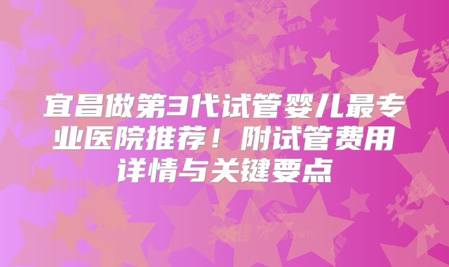 宜昌做第3代试管婴儿最专业医院推荐！附试管费用详情与关键要点