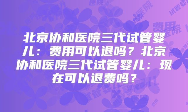 北京协和医院三代试管婴儿：费用可以退吗？北京协和医院三代试管婴儿：现在可以退费吗？