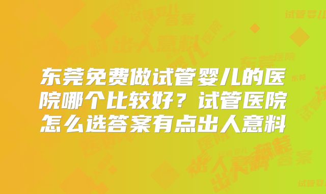 东莞免费做试管婴儿的医院哪个比较好？试管医院怎么选答案有点出人意料