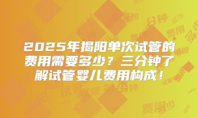 2025年揭阳单次试管的费用需要多少?三分钟了解试管婴儿费用构成!