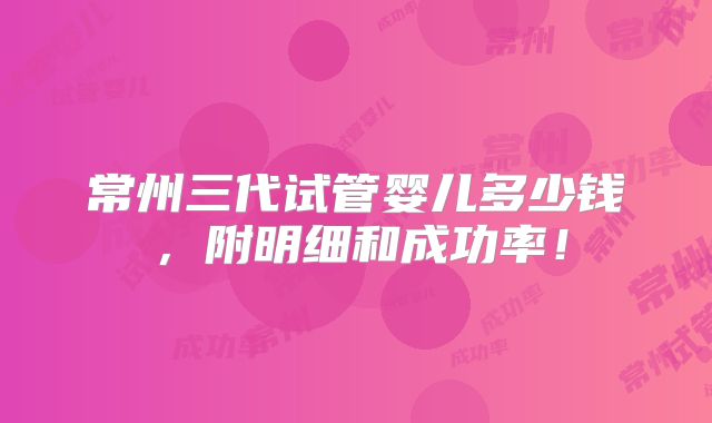 常州三代试管婴儿多少钱,附明细和成功率!