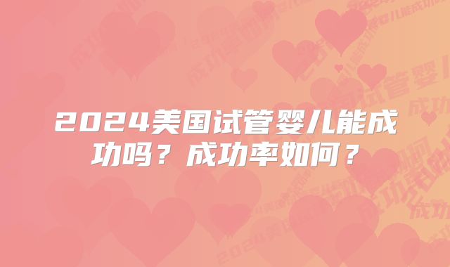 2024美国试管婴儿能成功吗？成功率如何？