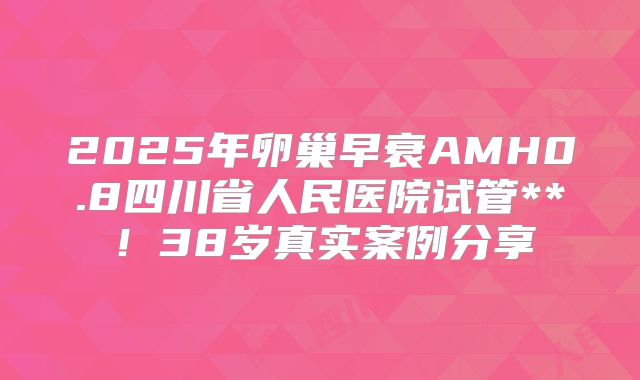 2025年卵巢早衰AMH0.8四川省人民医院试管**！38岁真实案例分享