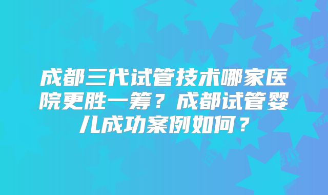 成都三代试管技术哪家医院更胜一筹？成都试管婴儿成功案例如何？