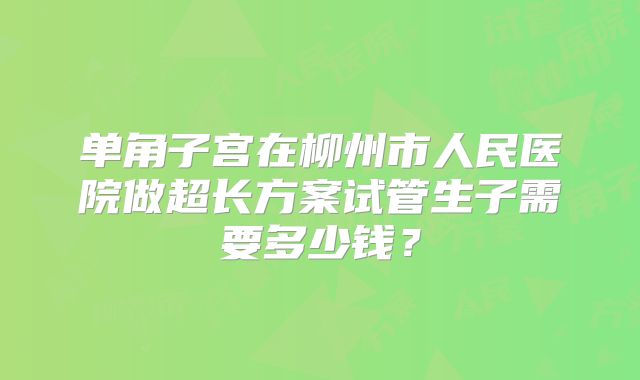 单角子宫在柳州市人民医院做超长方案试管生子需要多少钱？