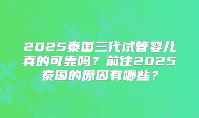 2025泰国三代试管婴儿真的可靠吗?前往2025泰国的原因有哪些?