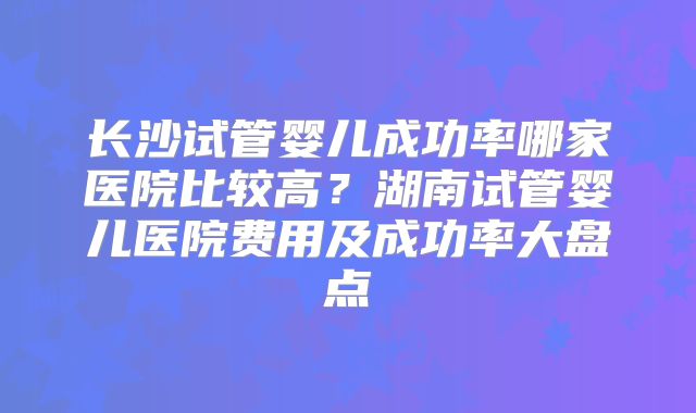 长沙试管婴儿成功率哪家医院比较高？湖南试管婴儿医院费用及成功率大盘点