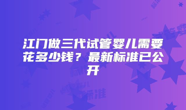 江门做三代试管婴儿需要花多少钱？最新标准已公开