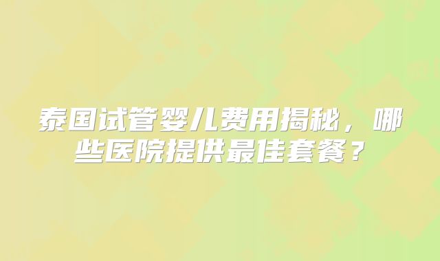 泰国试管婴儿费用揭秘，哪些医院提供最佳套餐？