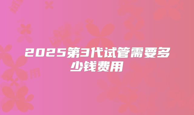 2025第3代试管需要多少钱费用