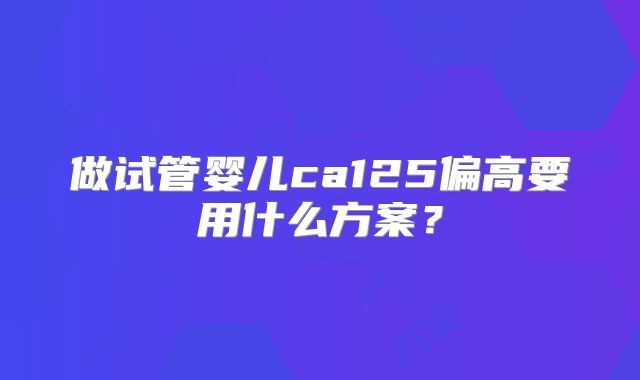 做试管婴儿ca125偏高要用什么方案?