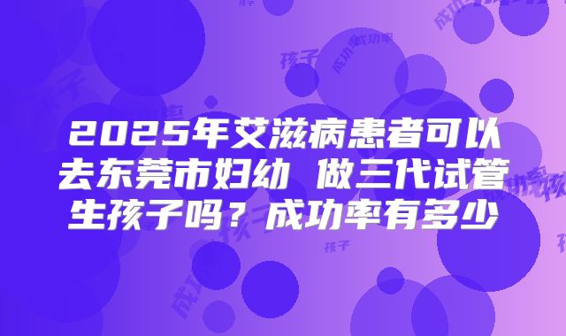 2025年艾滋病患者可以去东莞市妇幼 做三代试管生孩子吗?成功率有多少