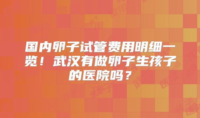 国内卵子试管费用明细一览！武汉有做卵子生孩子的医院吗？