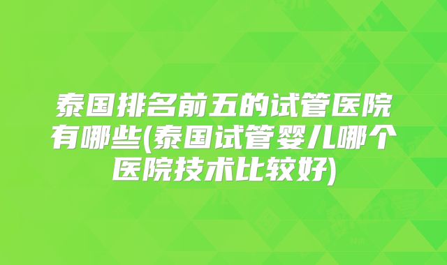 泰国排名前五的试管医院有哪些(泰国试管婴儿哪个医院技术比较好)