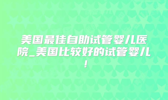 美国最佳自助试管婴儿医院_美国比较好的试管婴儿!