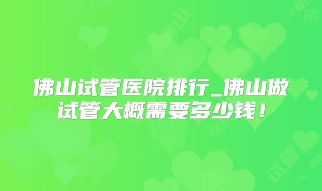 佛山试管医院排行_佛山做试管大概需要多少钱！