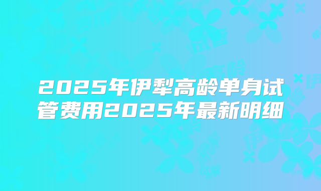 2025年伊犁高龄单身试管费用2025年最新明细