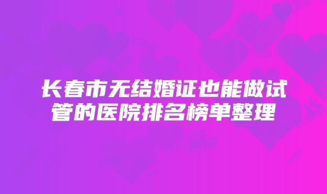 长春市无结婚证也能做试管的医院排名榜单整理