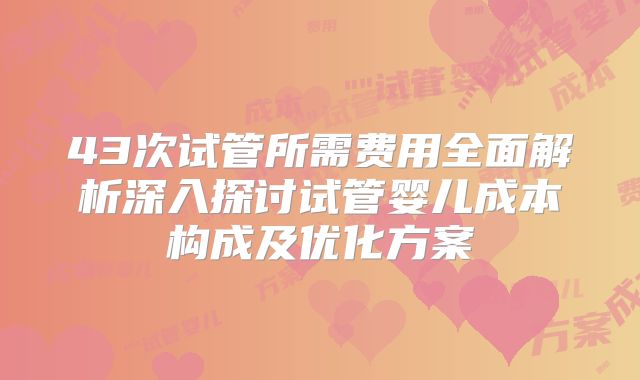 43次试管所需费用全面解析深入探讨试管婴儿成本构成及优化方案