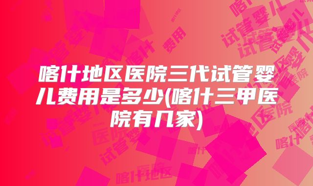 喀什地区医院三代试管婴儿费用是多少(喀什三甲医院有几家)