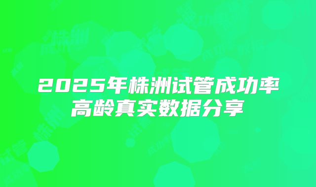 2025年株洲试管成功率高龄真实数据分享