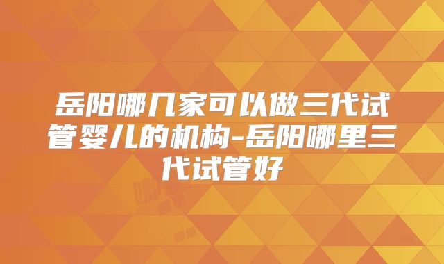 岳阳哪几家可以做三代试管婴儿的机构-岳阳哪里三代试管好