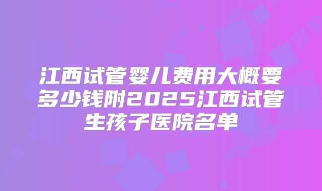 江西试管婴儿费用大概要多少钱附2025江西试管生孩子医院名单